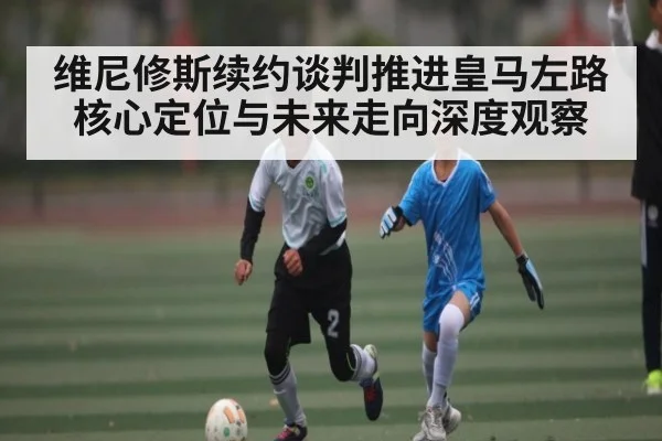 维尼修斯续约谈判推进皇马左路核心定位与未来走向深度观察
