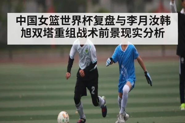 中国女篮世界杯复盘与李月汝韩旭双塔重组战术前景现实分析